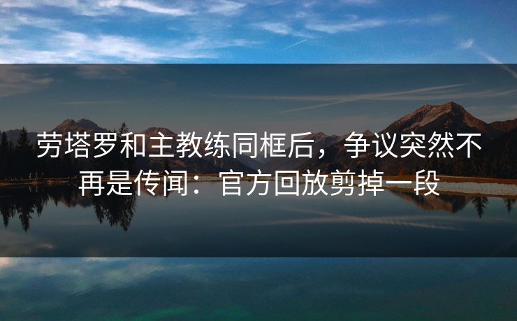 劳塔罗和主教练同框后，争议突然不再是传闻：官方回放剪掉一段