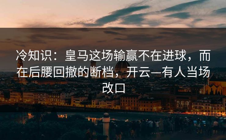 冷知识：皇马这场输赢不在进球，而在后腰回撤的断档，开云—有人当场改口