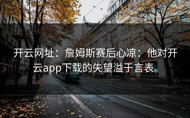 开云网址:詹姆斯赛后心凉:他对开云app下载的失望溢于言表。 开云网址:詹姆斯赛后心凉:他对开云app下载的失望溢于言表。