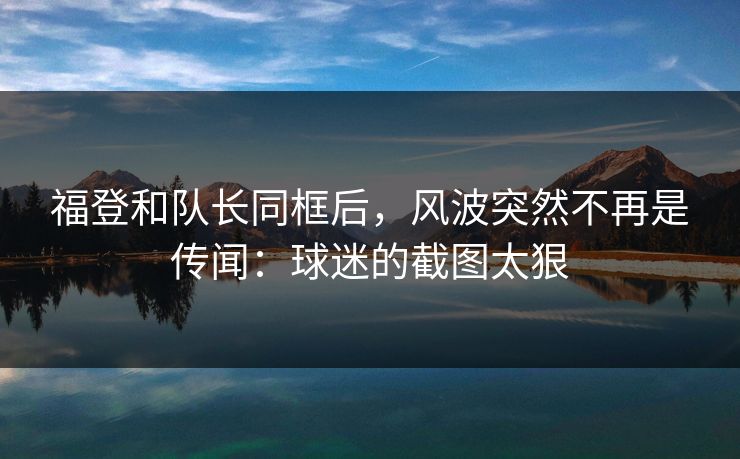 福登和队长同框后，风波突然不再是传闻：球迷的截图太狠