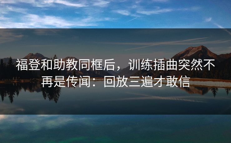 福登和助教同框后，训练插曲突然不再是传闻：回放三遍才敢信