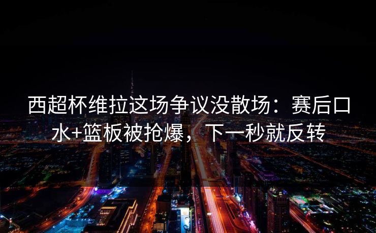 西超杯维拉这场争议没散场：赛后口水+篮板被抢爆，下一秒就反转